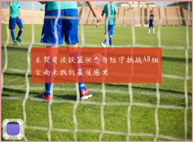 东契奇谈投篮状态与防守挑战AR组合尚未找到最佳感觉