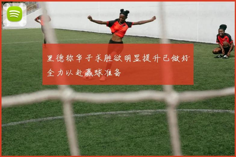里德称华子求胜欲明显提升已做好全力以赴赢球准备