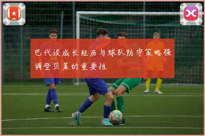 巴代谈成长经历与球队防守策略强调登贝莱的重要性