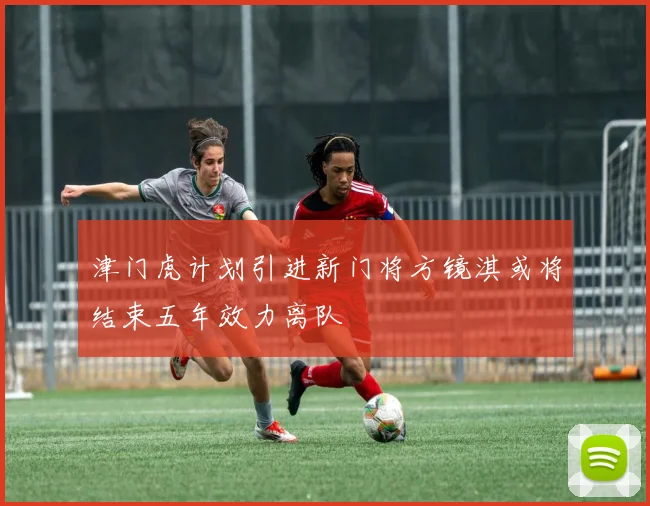 津门虎计划引进新门将方镜淇或将结束五年效力离队