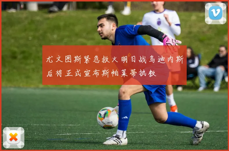 尤文图斯紧急救火明日战乌迪内斯后将正式宣布斯帕莱蒂执教