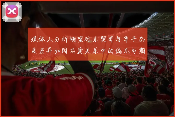 媒体人分析湖蜜对东契奇与华子态度差异如同恋爱关系中的偏见与期待