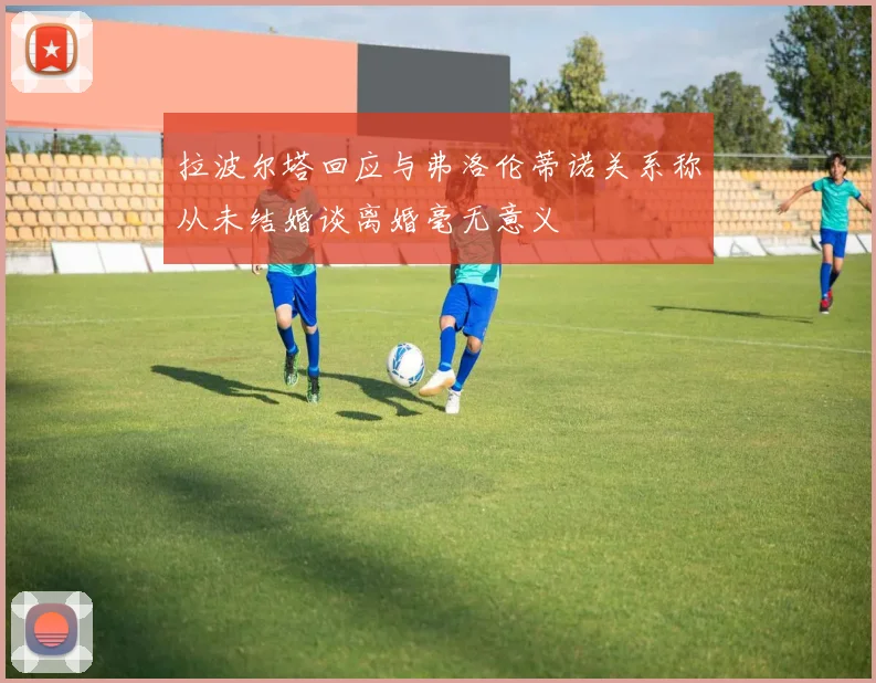 拉波尔塔回应与弗洛伦蒂诺关系称从未结婚谈离婚毫无意义