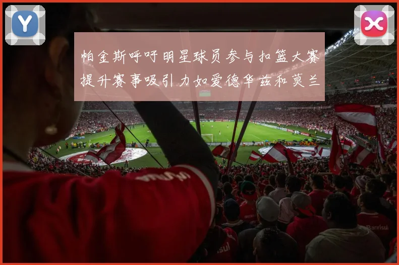 帕金斯呼吁明星球员参与扣篮大赛提升赛事吸引力如爱德华兹和莫兰特等人