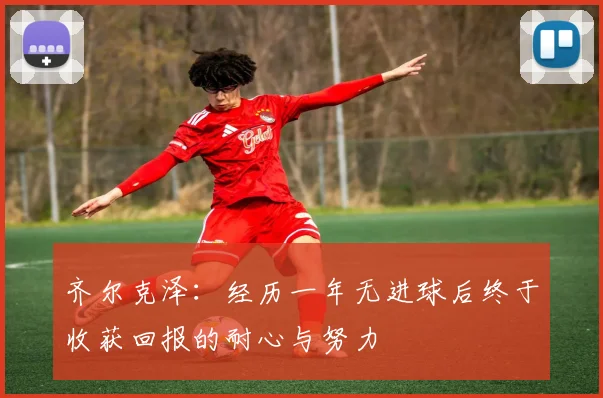 齐尔克泽：经历一年无进球后终于收获回报的耐心与努力