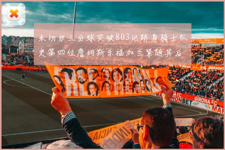 米切尔三分球突破803记跻身骑士队史第四位詹姆斯乐福加兰紧随其后