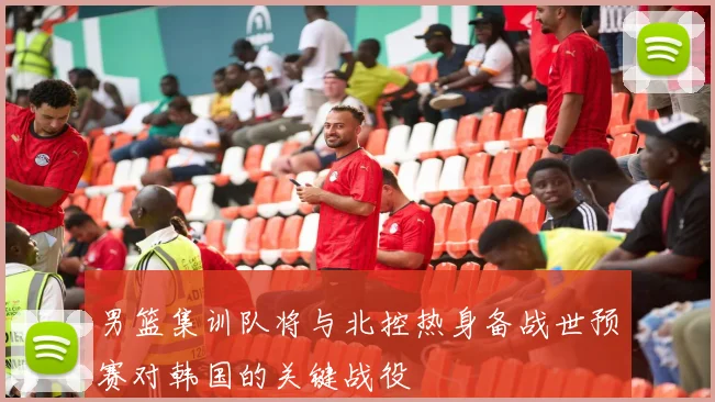 男篮集训队将与北控热身备战世预赛对韩国的关键战役